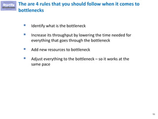 51
The are 4 rules that you should follow when it comes to
bottlenecks
▪ Identify what is the bottleneck
▪ Increase its throughput by lowering the time needed for
everything that goes through the bottleneck
▪ Add new resources to bottleneck
▪ Adjust everything to the bottleneck – so it works at the
same pace
 