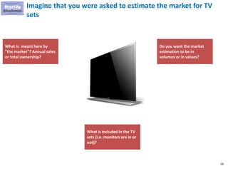 59
Imagine that you were asked to estimate the market for TV
sets
What is meant here by
“the market”? Annual sales
or total ownership?
What is included in the TV
sets (i.e. monitors are in or
not)?
Do you want the market
estimation to be in
volumes or in values?
 
