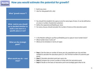 75
How you would estimate the potential for growth?
What “growth means”?
▪ Build new store
▪ Like For Like growth (LFL, L4L)
What metrics you should
use to decided whether to
build a new store in a
specific place or not?
What are the strategic
goals?
What would you do – next
steps?
▪ You should first establish the capture area for every type of store. It can be defined as
an area or number of potential customers
▪ Define the expected profitability per store
▪ For every city you should calculate the number of stores at the saturation point
▪ Is the Retailer willing to sacrifice profitability just to capture more market share?
▪ What market share it aims at?
▪ What are his limitation in-terms of capex
▪ Step 1: Get the data on number of stores per city, population per city and data
needed to calculate the saturation point (i.e. the minimal number of customers per
store)
▪ Step 2: Calculate saturation point per every city
▪ Step 3: Compare the current number of shops with the saturation point
▪ Step 4: Decide on the basis of saturation point and strategic goals what to do
 
