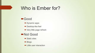 Who is Ember for?
Good
 Dynamic apps
 Desktop-like feel
 Very little page refresh
Not Good
 Static sites
 Blogs
 Little user interaction
 