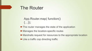 The Router
The router manages the state of the application
Manages the location-specific routes
Marshalls request for resources to the appropriate location
Like a traffic cop directing traffic
App.Router.map( function()
{…});
 