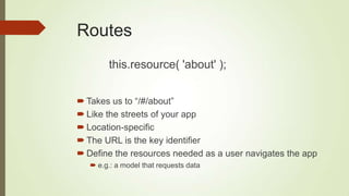 Routes
 Takes us to “/#/about”
 Like the streets of your app
 Location-specific
 The URL is the key identifier
 Define the resources needed as a user navigates the app
 e.g.: a model that requests data
this.resource( 'about' );
 