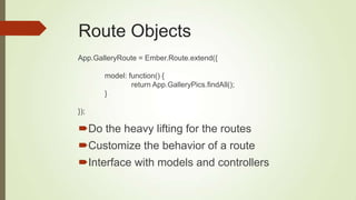Route Objects
Do the heavy lifting for the routes
Customize the behavior of a route
Interface with models and controllers
App.GalleryRoute = Ember.Route.extend({
model: function() {
return App.GalleryPics.findAll();
}
});
 