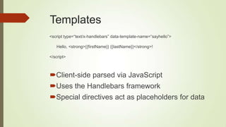 Templates
Client-side parsed via JavaScript
Uses the Handlebars framework
Special directives act as placeholders for data
<script type=“text/x-handlebars” data-template-name=“sayhello”>
Hello, <strong>{{firstName}} {{lastName}}</strong>!
</script>
 