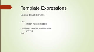 Template Expressions
Looping - {{#each}} directive:
<ul>
{{#each friend in model}}
<li>{{friend.name}} is my friend</li>
{{/each}}
<ul>
 