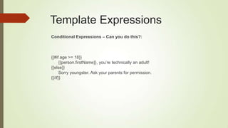 Template Expressions
Conditional Expressions – Can you do this?:
{{#if age >= 18}}
{{person.firstName}}, you‟re technically an adult!
{{else}}
Sorry youngster. Ask your parents for permission.
{{/if}}
 