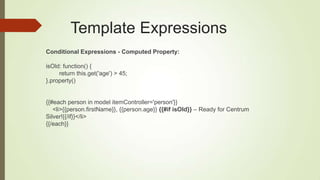 Template Expressions
Conditional Expressions - Computed Property:
isOld: function() {
return this.get('age') > 45;
}.property()
{{#each person in model itemController='person'}}
<li>{{person.firstName}}, {{person.age}} {{#if isOld}} – Ready for Centrum
Silver!{{/if}}</li>
{{/each}}
 