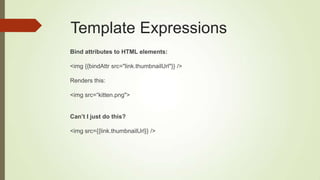 Template Expressions
Bind attributes to HTML elements:
<img {{bindAttr src="link.thumbnailUrl"}} />
Renders this:
<img src=“kitten.png">
Can‟t I just do this?
<img src={{link.thumbnailUrl}} />
 
