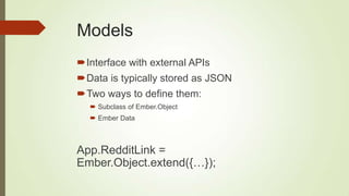 Models
Interface with external APIs
Data is typically stored as JSON
Two ways to define them:
 Subclass of Ember.Object
 Ember Data
App.RedditLink =
Ember.Object.extend({…});
 