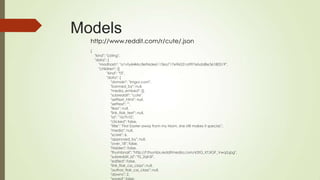 Models
http://www.reddit.com/r/cute/.json
{
"kind": "Listing",
"data": {
"modhash": "a1vty6l4kkc8e96de61136a717e96531a997ebdd8e36180519",
"children": [{
"kind": "t3",
"data": {
"domain": "imgur.com",
"banned_by": null,
"media_embed": {},
"subreddit": "cute",
"selftext_html": null,
"selftext": "",
"likes": null,
"link_flair_text": null,
"id": "1b7h10",
"clicked": false,
"title": "First Easter away from my Mom, she still makes it special.",
"media": null,
"score": 6,
"approved_by": null,
"over_18": false,
"hidden": false,
"thumbnail": "http://f.thumbs.redditmedia.com/63tG_KTJIGF_Vwq5.jpg",
"subreddit_id": "t5_2qh5l",
"edited": false,
"link_flair_css_class": null,
"author_flair_css_class": null,
"downs": 2,
 