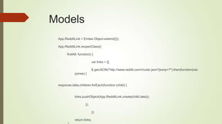 Models
App.RedditLink = Ember.Object.extend({});
App.RedditLink.reopenClass({
findAll: function() {
var links = [];
$.getJSON("http://www.reddit.com/r/cute/.json?jsonp=?").then(function(res
ponse) {
response.data.children.forEach(function (child) {
links.pushObject(App.RedditLink.create(child.data));
});
});
return links;
 