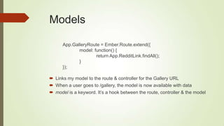 Models
App.GalleryRoute = Ember.Route.extend({
model: function() {
return App.RedditLink.findAll();
}
});
 Links my model to the route & controller for the Gallery URL
 When a user goes to /gallery, the model is now available with data
 model is a keyword. It‟s a hook between the route, controller & the model
 