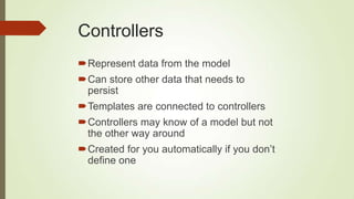Controllers
Represent data from the model
Can store other data that needs to
persist
Templates are connected to controllers
Controllers may know of a model but not
the other way around
Created for you automatically if you don‟t
define one
 