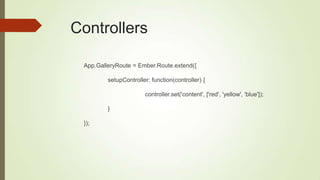 Controllers
App.GalleryRoute = Ember.Route.extend({
setupController: function(controller) {
controller.set('content', ['red', 'yellow', 'blue']);
}
});
 