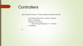 Controllers
App.GalleryController = Ember.ObjectController.extend({
// the initial value of the `search` property
search: ‟lastname‟,
isAnimal: function() {
return this.get(‟pictype') === „animal‟;
}.property()
});
 