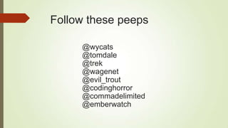 Follow these peeps
@wycats
@tomdale
@trek
@wagenet
@evil_trout
@codinghorror
@commadelimited
@emberwatch
 