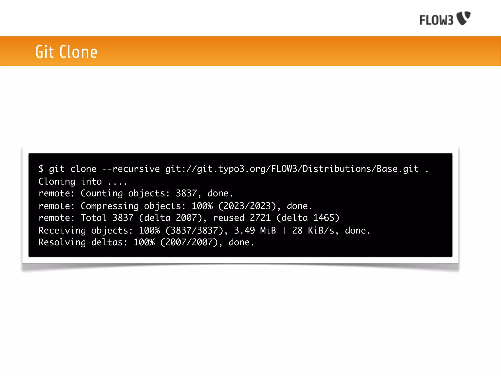 Git Clone




$ git clone --recursive git://git.typo3.org/FLOW3/Distributions/Base.git .
Cloning into ....
remote: Counting objects: 3837, done.
remote: Compressing objects: 100% (2023/2023), done.
remote: Total 3837 (delta 2007), reused 2721 (delta 1465)
Receiving objects: 100% (3837/3837), 3.49 MiB | 28 KiB/s, done.
Resolving deltas: 100% (2007/2007), done.
 