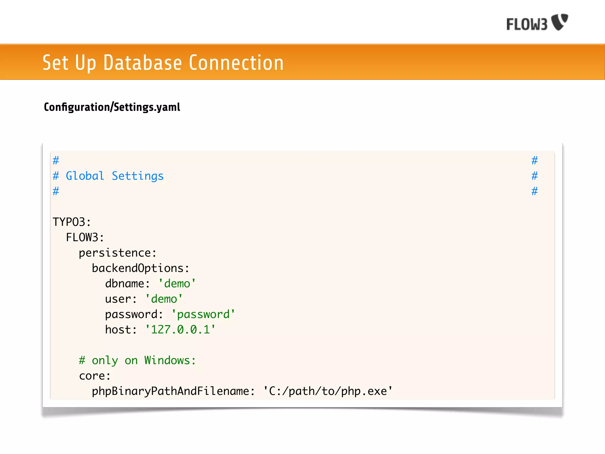 Set Up Database Connection
Conﬁguration/Settings.yaml



 #                                                       #
 # Global Settings                                       #
 #                                                       #

 TYPO3:
   FLOW3:
     persistence:
        backendOptions:
          dbname: 'demo'
          user: 'demo'
          password: 'password'
          host: '127.0.0.1'

      # only on Windows:
      core:
        phpBinaryPathAndFilename: 'C:/path/to/php.exe'
 