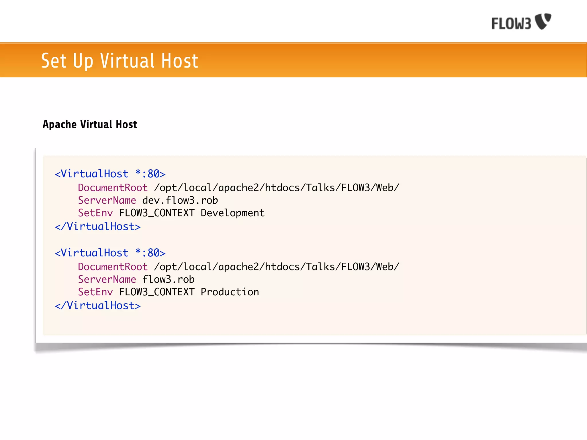 Set Up Virtual Host

Apache Virtual Host



  <VirtualHost *:80>
       DocumentRoot /opt/local/apache2/htdocs/Talks/FLOW3/Web/
       ServerName dev.flow3.rob
       SetEnv FLOW3_CONTEXT Development
  </VirtualHost>

  <VirtualHost *:80>
       DocumentRoot /opt/local/apache2/htdocs/Talks/FLOW3/Web/
       ServerName flow3.rob
       SetEnv FLOW3_CONTEXT Production
  </VirtualHost>
 