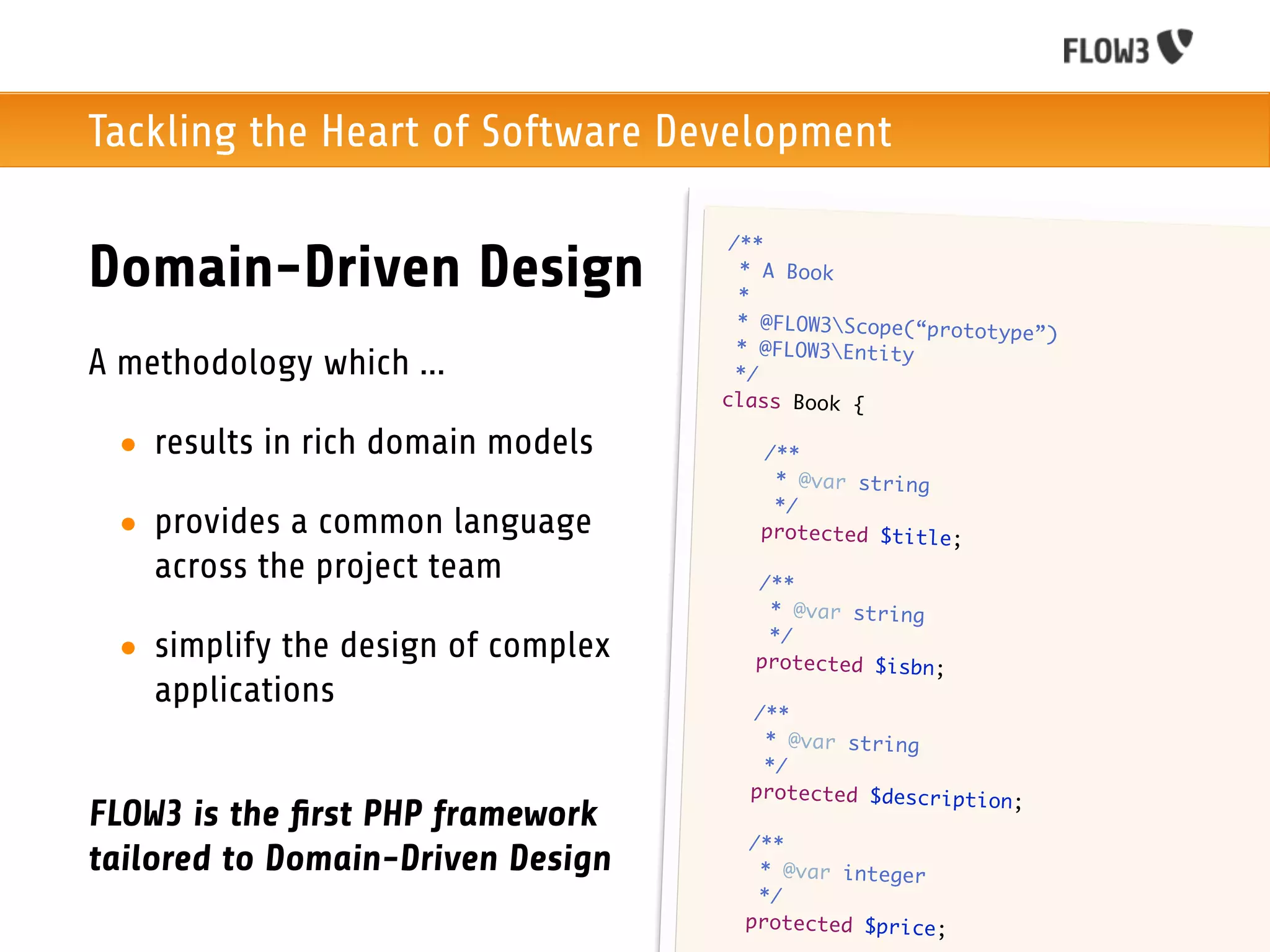 Tackling the Heart of Software Development

                                         /**
Domain-Driven Design                      * A Book
                                          *
                                          * @FLOW3Scope(“protot
                                                                 ype”)
                                          * @FLOW3Entity
A methodology which ...                   */
                                        class Book {

 • results in rich domain models        	    /**
                                        	     * @var string
                                        	     */
 • provides a common language           	    protected $title;

   across the project team          	       /**
                                    	        * @var string
                                    	        */
 • simplify the design of complex   	       protected $isbn;
   applications                     	       /**
                                    	        * @var string
                                    	        */
                                    	       protected $description
                                                                   ;
FLOW3 is the ﬁrst PHP framework
                                    	       /**
tailored to Domain-Driven Design    	        * @var integer
                                    	        */
                                    	       protected $price;
 