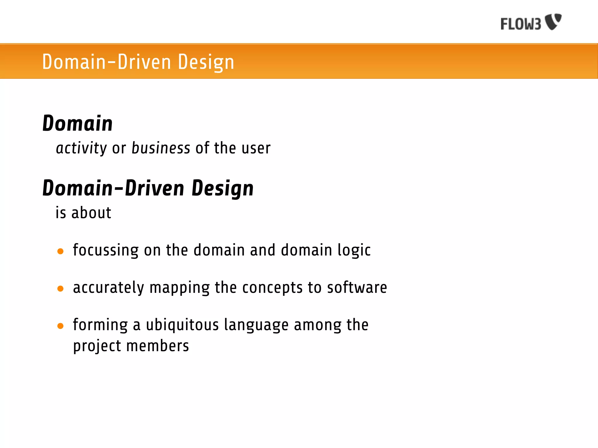 Domain-Driven Design

Domain
 activity or business of the user

Domain-Driven Design
 is about

 • focussing on the domain and domain logic

 • accurately mapping the concepts to software

 • forming a ubiquitous language among the
   project members
 