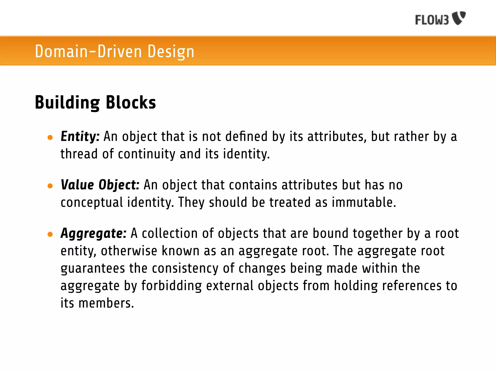 Domain-Driven Design

Building Blocks
 • Entity: An object that is not deﬁned by its attributes, but rather by a
   thread of continuity and its identity.

 • Value Object: An object that contains attributes but has no
   conceptual identity. They should be treated as immutable.

 • Aggregate: A collection of objects that are bound together by a root
   entity, otherwise known as an aggregate root. The aggregate root
   guarantees the consistency of changes being made within the
   aggregate by forbidding external objects from holding references to
   its members.
 