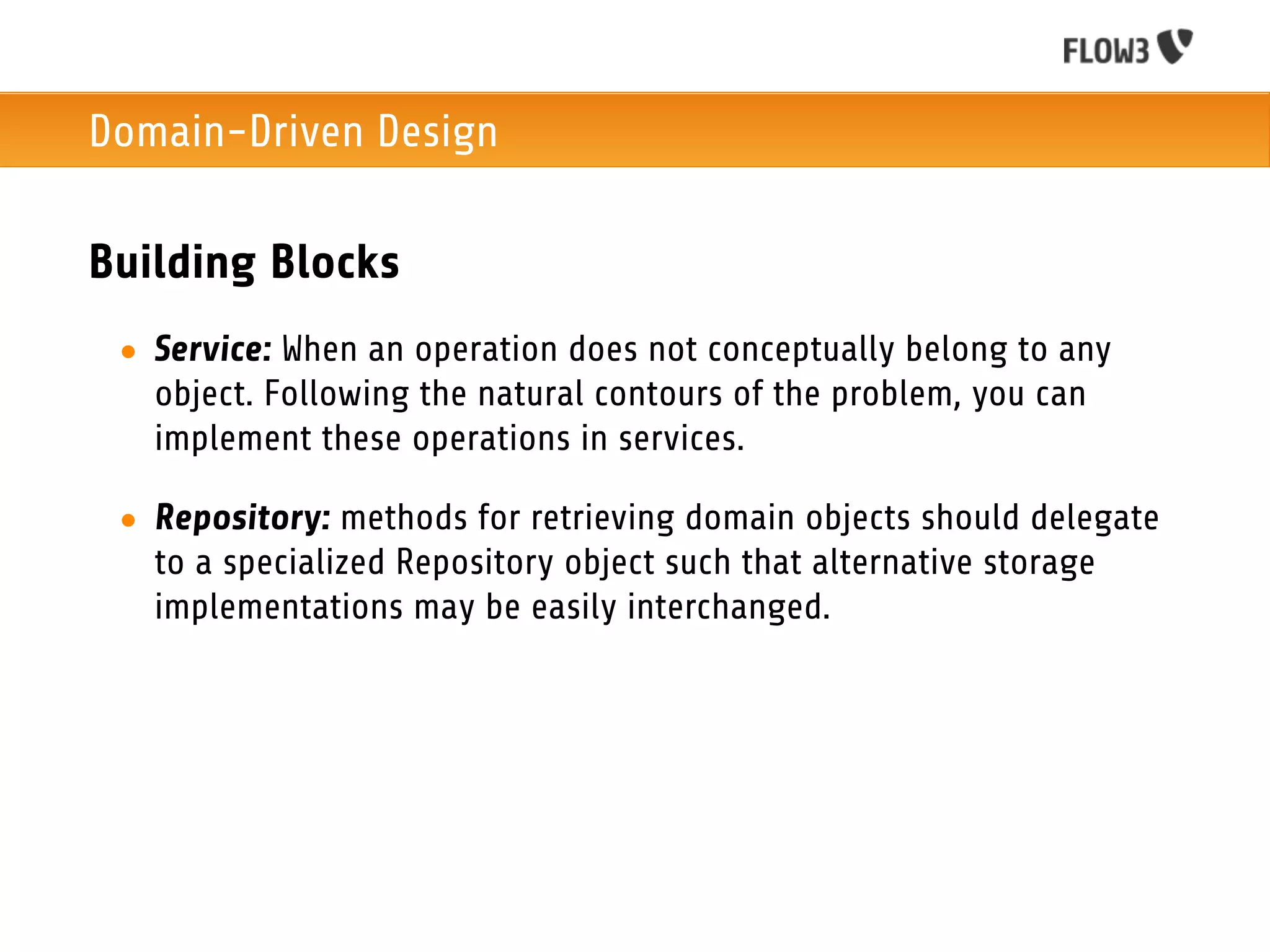 Domain-Driven Design

Building Blocks
 • Service: When an operation does not conceptually belong to any
   object. Following the natural contours of the problem, you can
   implement these operations in services.

 • Repository: methods for retrieving domain objects should delegate
   to a specialized Repository object such that alternative storage
   implementations may be easily interchanged.
 
