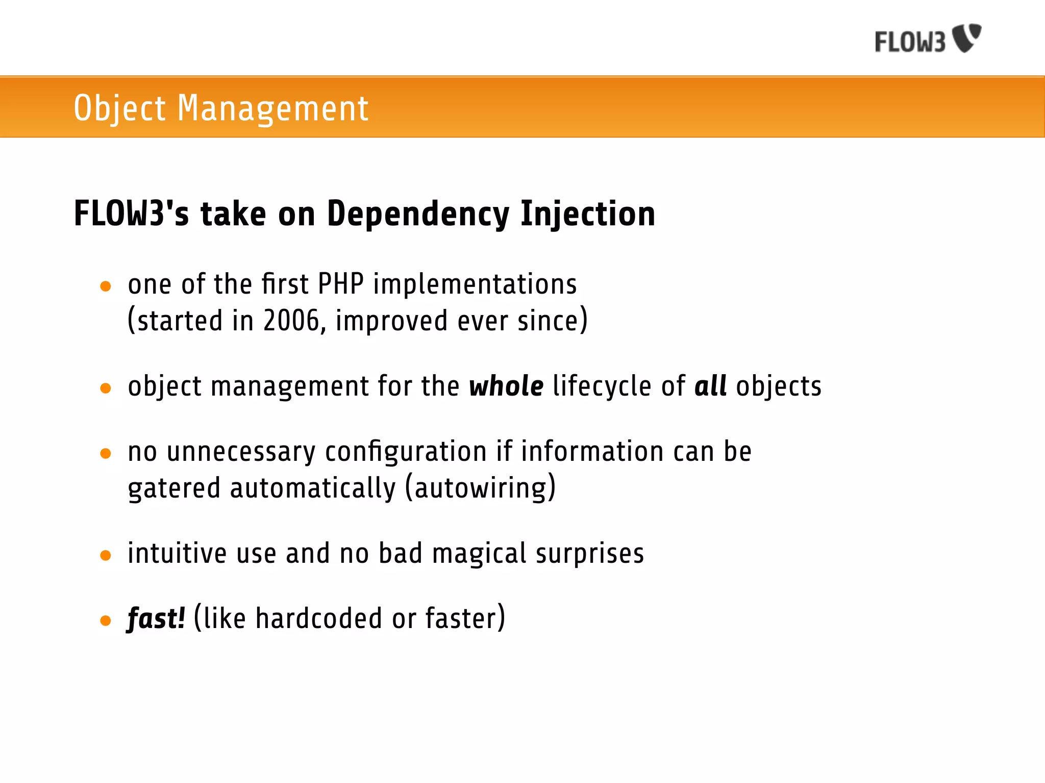 Object Management

FLOW3's take on Dependency Injection
 • one of the ﬁrst PHP implementations
   (started in 2006, improved ever since)

 • object management for the whole lifecycle of all objects

 • no unnecessary conﬁguration if information can be
   gatered automatically (autowiring)

 • intuitive use and no bad magical surprises

 • fast! (like hardcoded or faster)
 