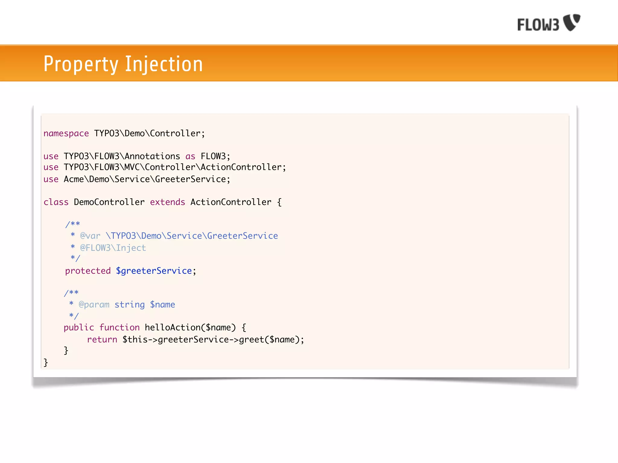 Property Injection

namespace TYPO3DemoController;

use TYPO3FLOW3Annotations as FLOW3;
use TYPO3FLOW3MVCControllerActionController;
use AcmeDemoServiceGreeterService;

class DemoController extends ActionController {
	
	   /**
	     * @var TYPO3DemoServiceGreeterService
	     * @FLOW3Inject
	     */
	   protected $greeterService;
	
    /**
      * @param string $name
      */
    public function helloAction($name) {
    	
    	     return $this->greeterService->greet($name);
    }
}
 