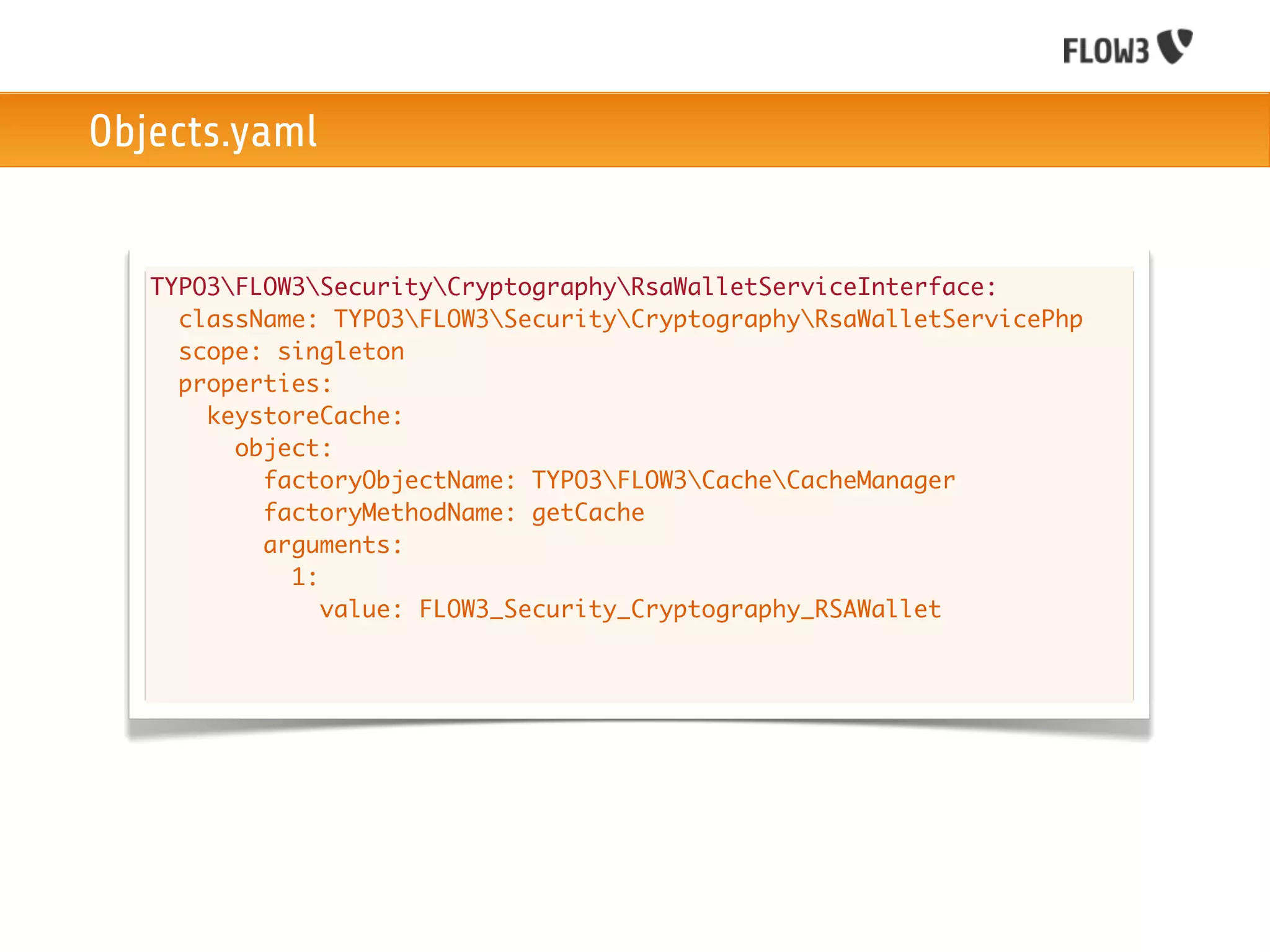 Objects.yaml


   TYPO3FLOW3SecurityCryptographyRsaWalletServiceInterface:
     className: TYPO3FLOW3SecurityCryptographyRsaWalletServicePhp
     scope: singleton
     properties:
       keystoreCache:
         object:
           factoryObjectName: TYPO3FLOW3CacheCacheManager
           factoryMethodName: getCache
           arguments:
             1:
                value: FLOW3_Security_Cryptography_RSAWallet
 