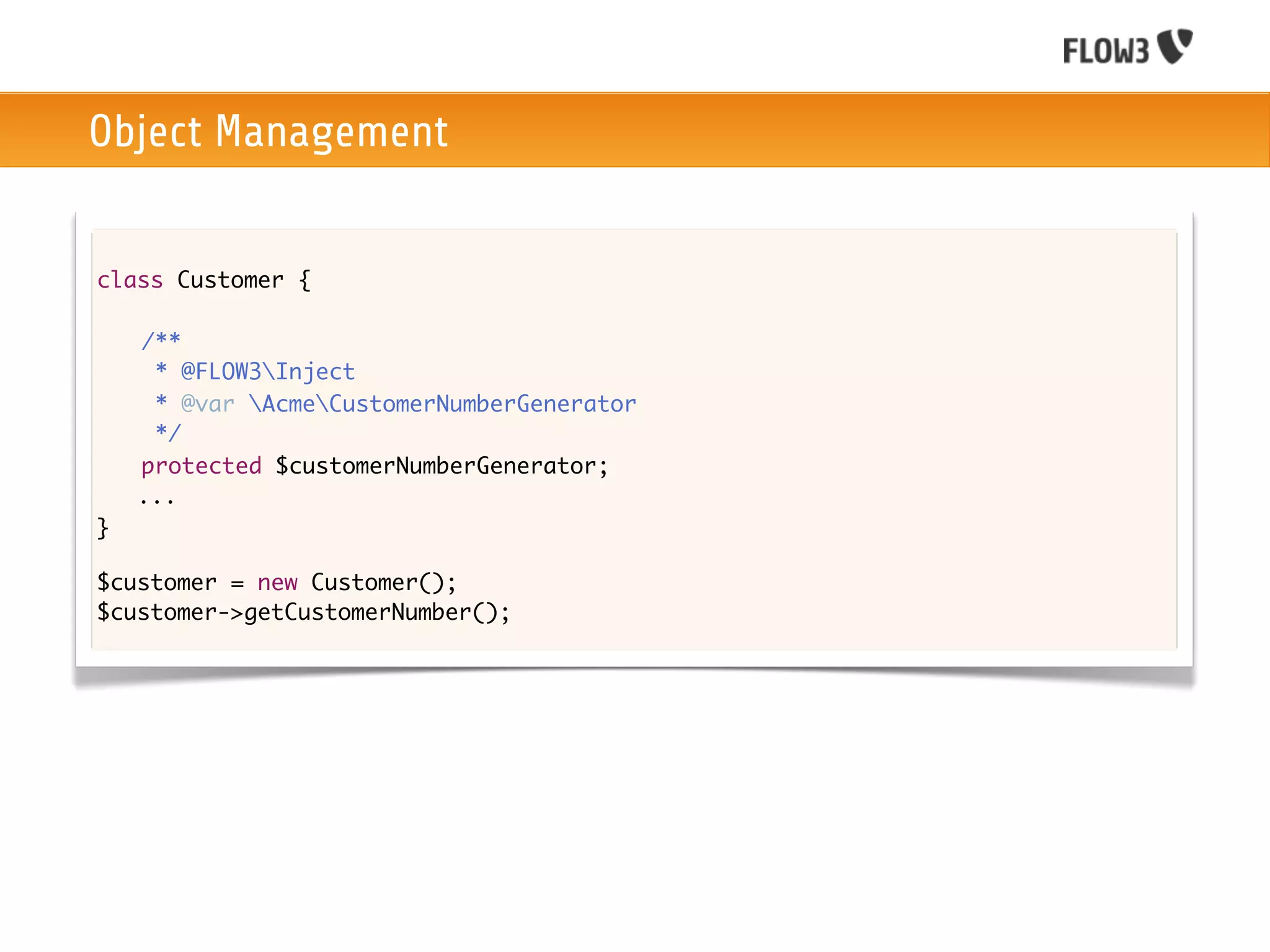 Object Management


class Customer {

	   /**
	    * @FLOW3Inject
	    * @var AcmeCustomerNumberGenerator
	    */
	   protected $customerNumberGenerator;
    ...
}

$customer = new Customer();
$customer->getCustomerNumber();
 