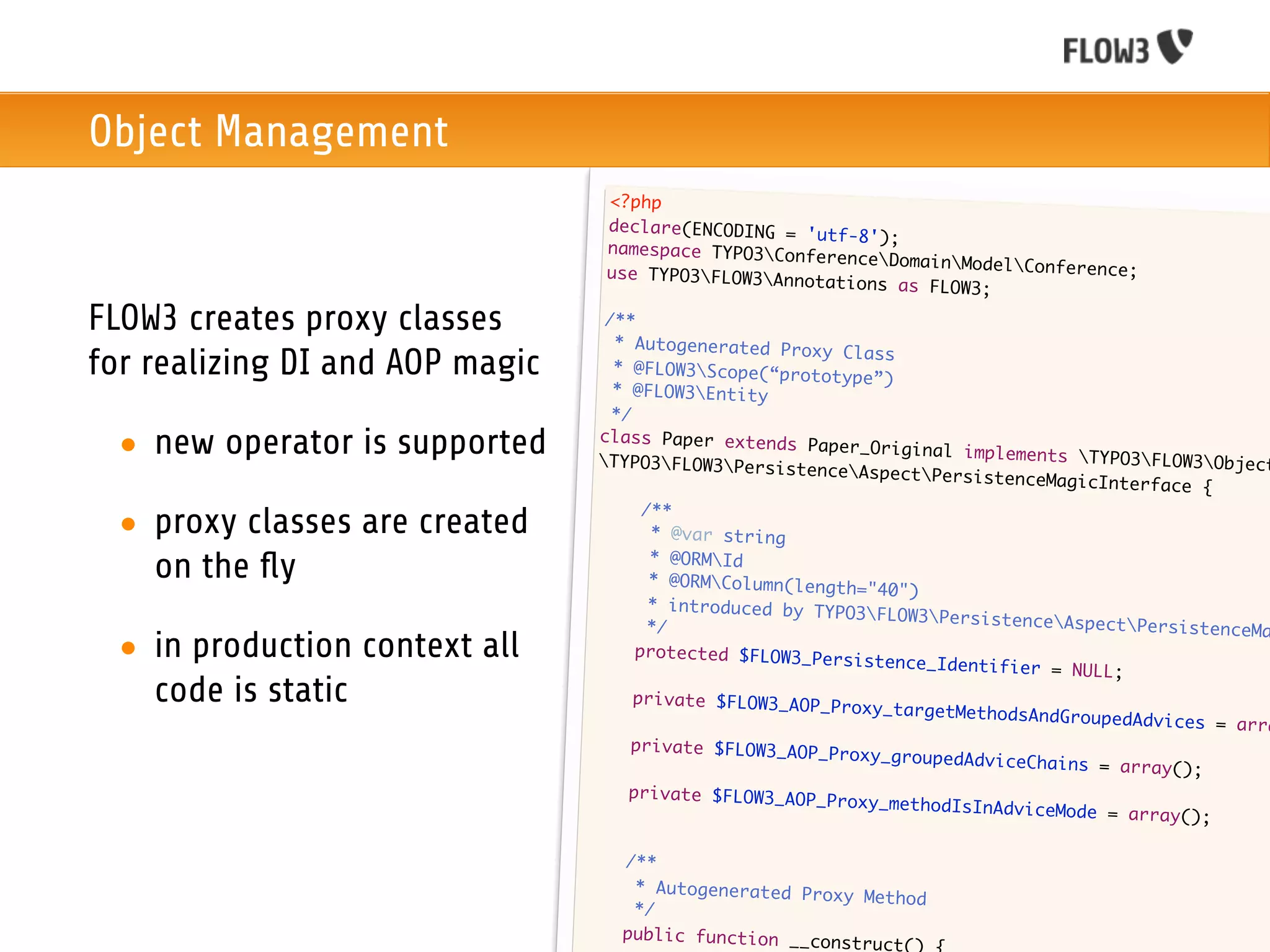 Object Management
                                     <?php
                                     declare(ENCODING = 'u
                                                           tf-8');
                                     namespace TYPO3Conf
                                                          erenceDomainModel
                                     use TYPO3FLOW3Anno                      Conference;
                                                          tations as FLOW3;

FLOW3 creates proxy classes         /**
                                     * Autogenerated Prox
                                                           y Class
for realizing DI and AOP magic       * @FLOW3Scope(“prot
                                                           otype”)
                                     * @FLOW3Entity
                                     */

 • new operator is supported       class Paper extends
                                   TYPO3FLOW3Persist
                                                         Paper_Original implem
                                                                                ents TYPO3FLOW3Obj
                                                                                                      ect
                                                         enceAspectPersiste
                                                                               nceMagicInterface {
                                   	     /**
 • proxy classes are created       	      * @var string
                                  	
   on the ﬂy                      	
                                          * @ORMId
                                          * @ORMColumn(length
                                                               ="40")
                                  	       * introduced by TYPO
                                                               3FLOW3Persistence
                                  	       */                                        AspectPersistenceMa
 • in production context all      	     protected $FLOW3_Per
                                                              sistence_Identifier
                                                                                   = NULL;
   code is static                	      private $FLOW3_AOP_P
                                                             roxy_targetMethodsAn
                                                                                  dGroupedAdvices = ar
                                                                                                       ra
                                 	     private $FLOW3_AOP_P
                                                             roxy_groupedAdviceCh
                                                                                  ains = array();
                                 	     private $FLOW3_AOP_P
                                                             roxy_methodIsInAdvic
                                                                                  eMode = array();

                                 	    /**
                                 	     * Autogenerated Prox
                                                            y Method
                                 	     */
                                 	    public function __co
                                                           nstruct()
 