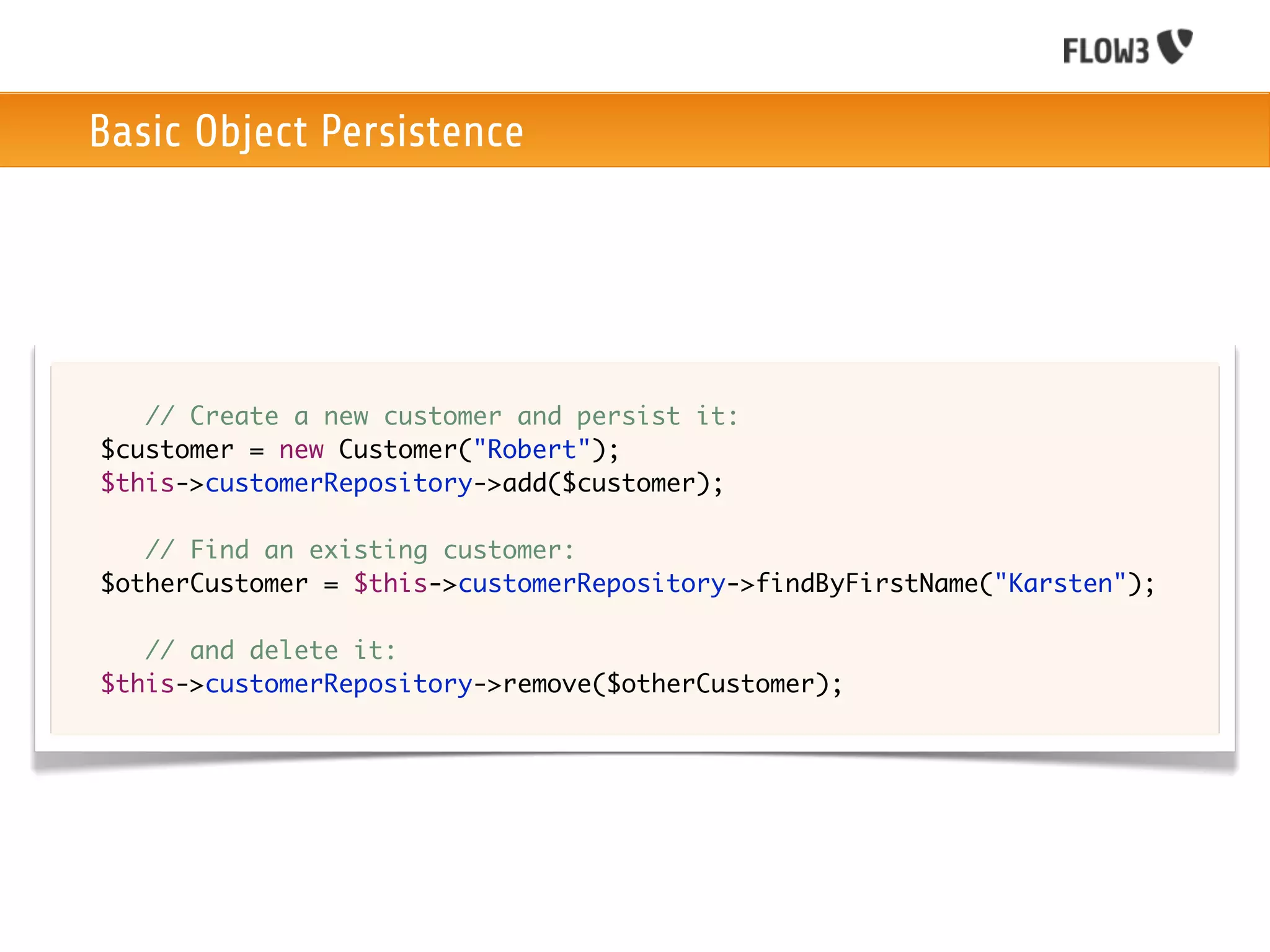 Basic Object Persistence




	   	 // Create a new customer and persist it:
	   $customer = new Customer("Robert");
	   $this->customerRepository->add($customer);

	   	 // Find an existing customer:
	   $otherCustomer = $this->customerRepository->findByFirstName("Karsten");
	
	   	 // and delete it:
	   $this->customerRepository->remove($otherCustomer);
 