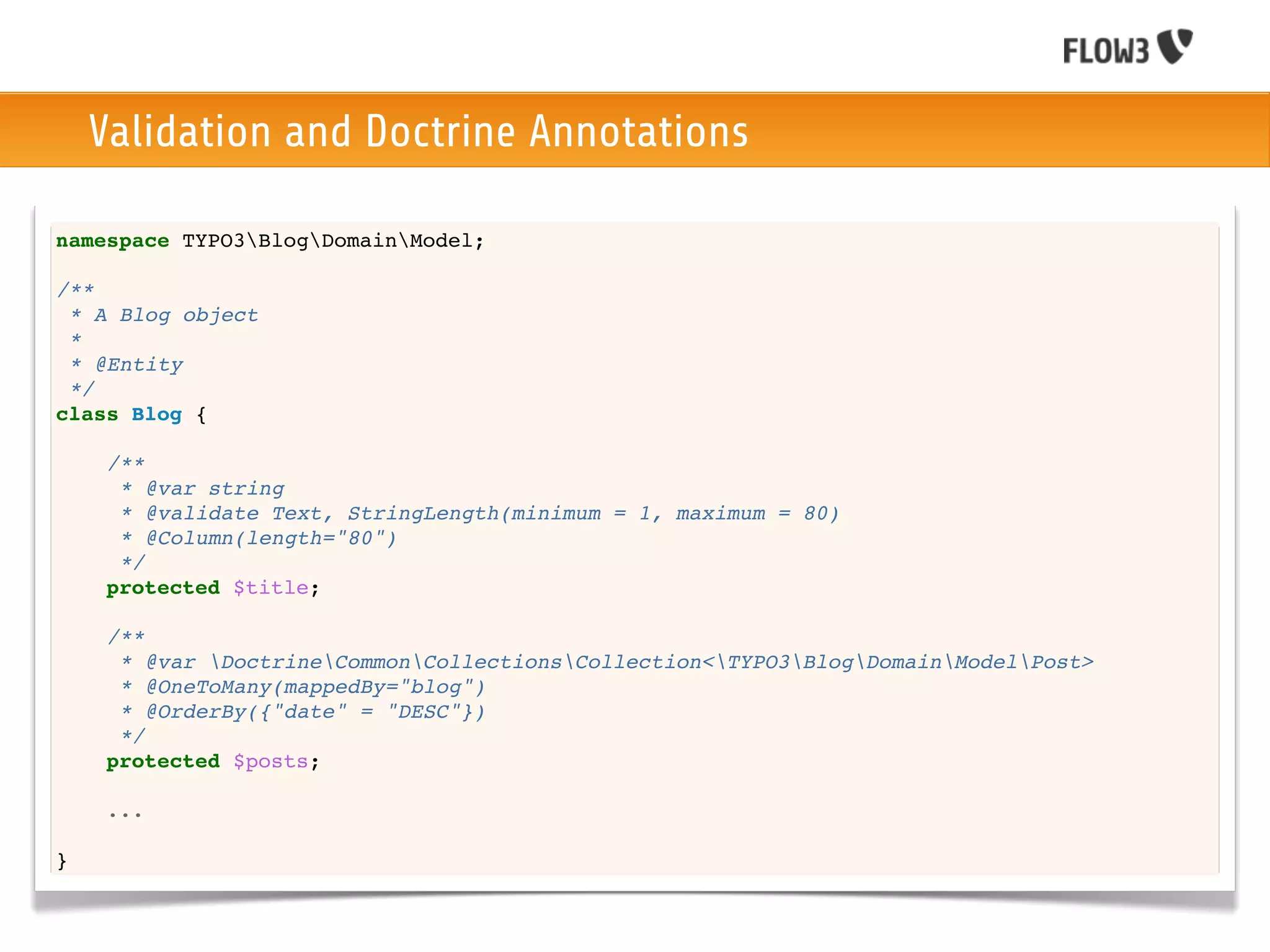 Validation and Doctrine Annotations

namespace TYPO3BlogDomainModel;

/**
 * A Blog object
 *
 * @Entity
 */
class Blog {

    /**
     * @var string
     * @validate Text, StringLength(minimum = 1, maximum = 80)
     * @Column(length="80")
     */
    protected $title;

    /**
     * @var DoctrineCommonCollectionsCollection<TYPO3BlogDomainModelPost>
     * @OneToMany(mappedBy="blog")
     * @OrderBy({"date" = "DESC"})
     */
    protected $posts;

    ...

}
 