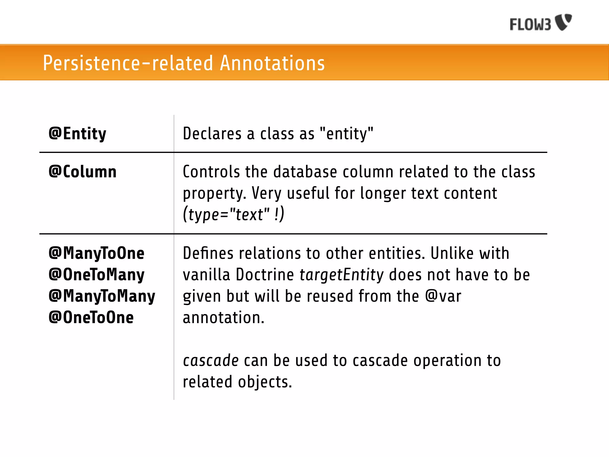 Persistence-related Annotations


@Entity        Declares a class as "entity"

@Column        Controls the database column related to the class
               property. Very useful for longer text content
               (type="text" !)

@ManyToOne     Deﬁnes relations to other entities. Unlike with
@OneToMany     vanilla Doctrine targetEntity does not have to be
@ManyToMany    given but will be reused from the @var
@OneToOne      annotation.

               cascade can be used to cascade operation to
               related objects.
 