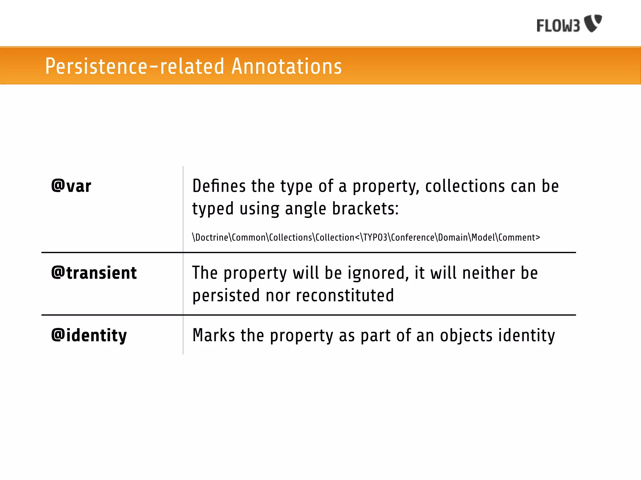 Persistence-related Annotations




@var           Deﬁnes the type of a property, collections can be
               typed using angle brackets:
               DoctrineCommonCollectionsCollection<TYPO3ConferenceDomainModelComment>


@transient     The property will be ignored, it will neither be
               persisted nor reconstituted

@identity      Marks the property as part of an objects identity
 