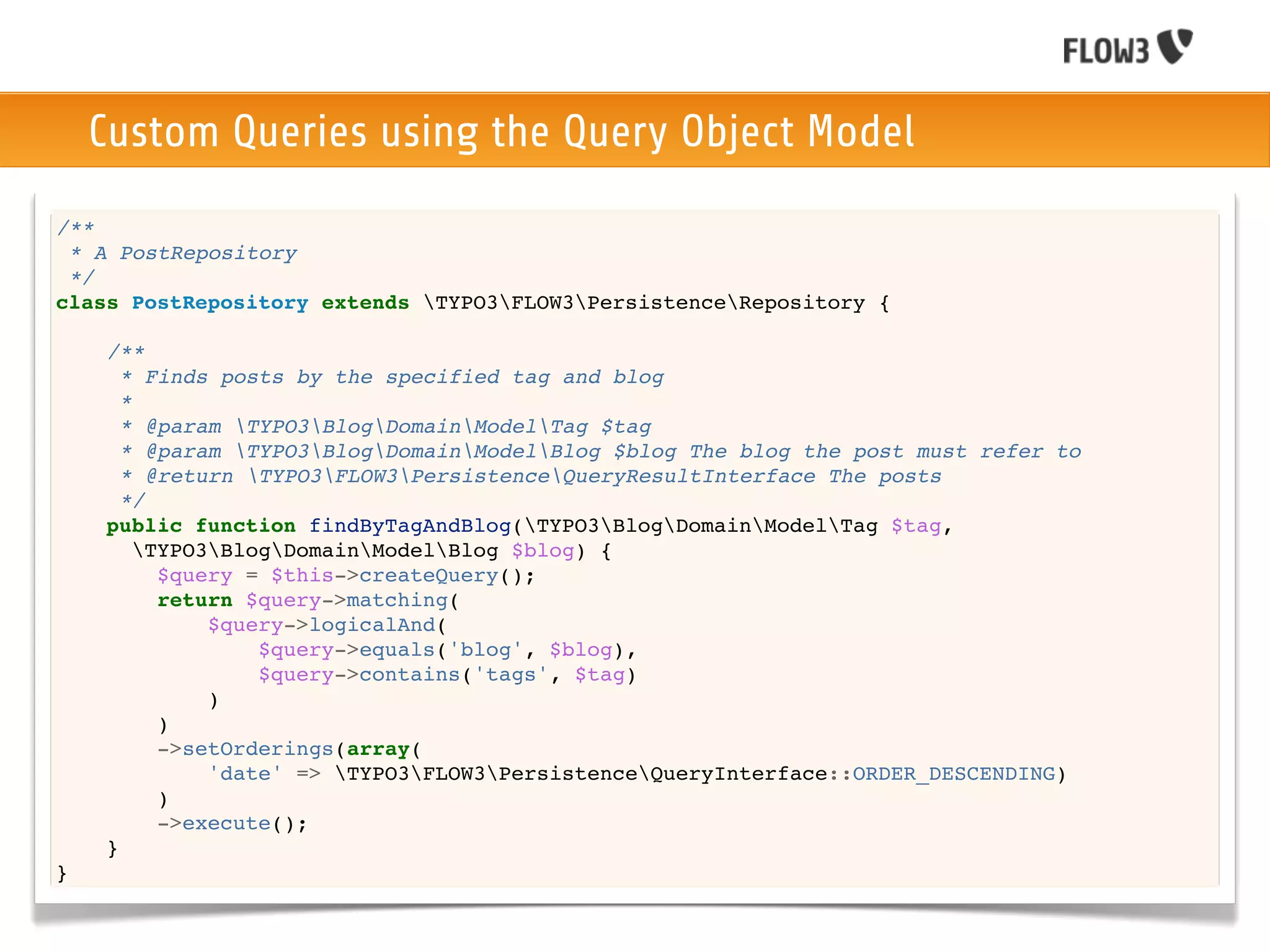 Custom Queries using the Query Object Model
/**
 * A PostRepository
 */
class PostRepository extends TYPO3FLOW3PersistenceRepository {

    /**
      * Finds posts by the specified tag and blog
      *
      * @param TYPO3BlogDomainModelTag $tag
      * @param TYPO3BlogDomainModelBlog $blog The blog the post must refer to
      * @return TYPO3FLOW3PersistenceQueryResultInterface The posts
      */
    public function findByTagAndBlog(TYPO3BlogDomainModelTag $tag,
        TYPO3BlogDomainModelBlog $blog) {
          $query = $this->createQuery();
          return $query->matching(
              $query->logicalAnd(
                  $query->equals('blog', $blog),
                  $query->contains('tags', $tag)
              )
          )
          ->setOrderings(array(
              'date' => TYPO3FLOW3PersistenceQueryInterface::ORDER_DESCENDING)
          )
          ->execute();
    }
}
 