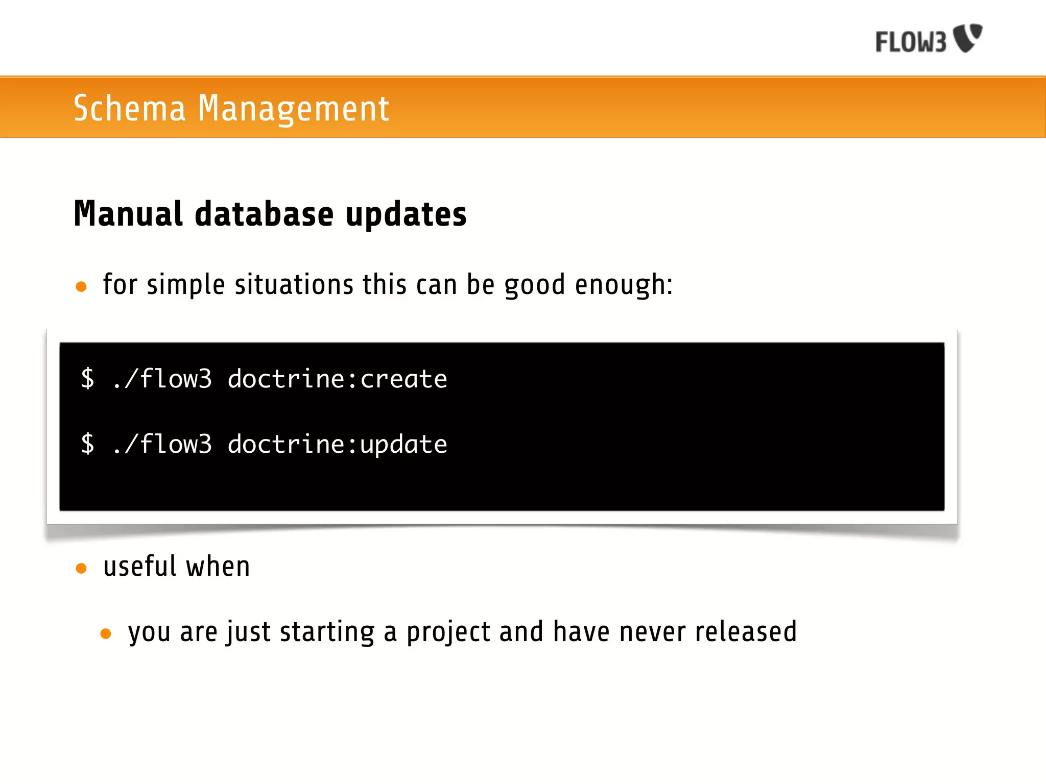 Schema Management

Manual database updates
• for simple situations this can be good enough:


$ ./flow3 doctrine:create

$ ./flow3 doctrine:update




• useful when

 • you are just starting a project and have never released
 
