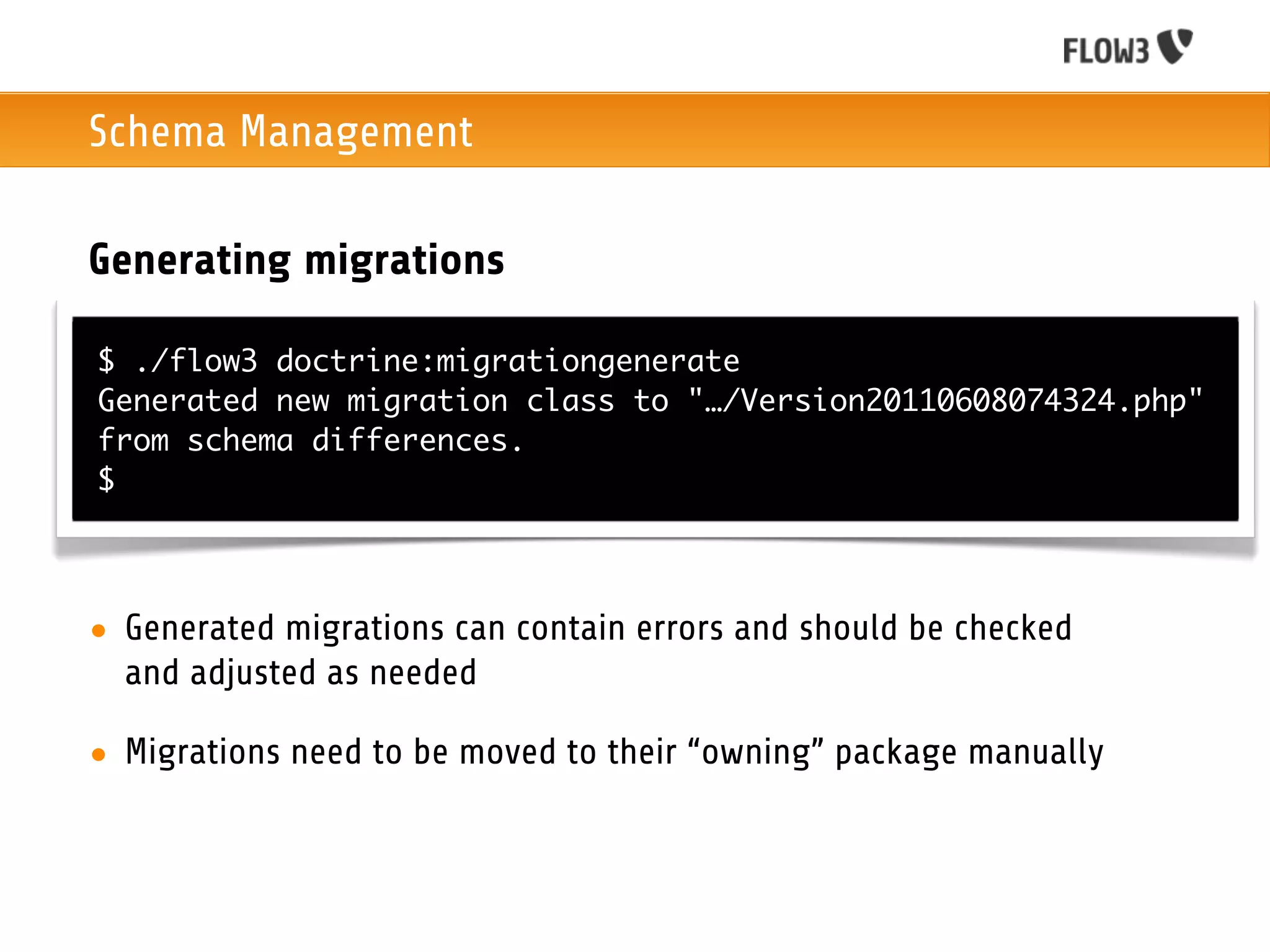 Schema Management

Generating migrations

$ ./flow3 doctrine:migrationgenerate
Generated new migration class to "…/Version20110608074324.php"
from schema differences.
$




• Generated migrations can contain errors and should be checked
  and adjusted as needed

• Migrations need to be moved to their “owning” package manually
 