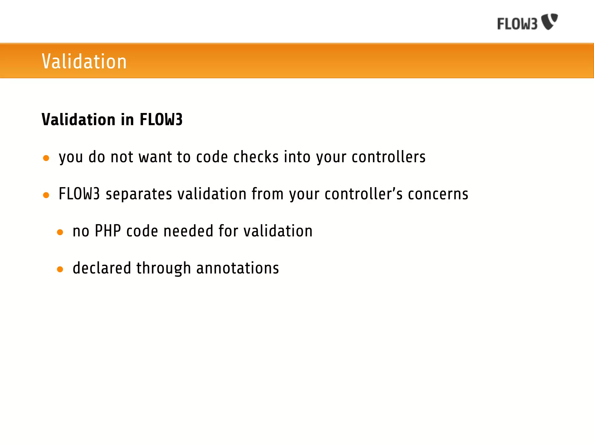 Validation

Validation in FLOW3

• you do not want to code checks into your controllers

• FLOW3 separates validation from your controller’s concerns

 • no PHP code needed for validation

 • declared through annotations
 