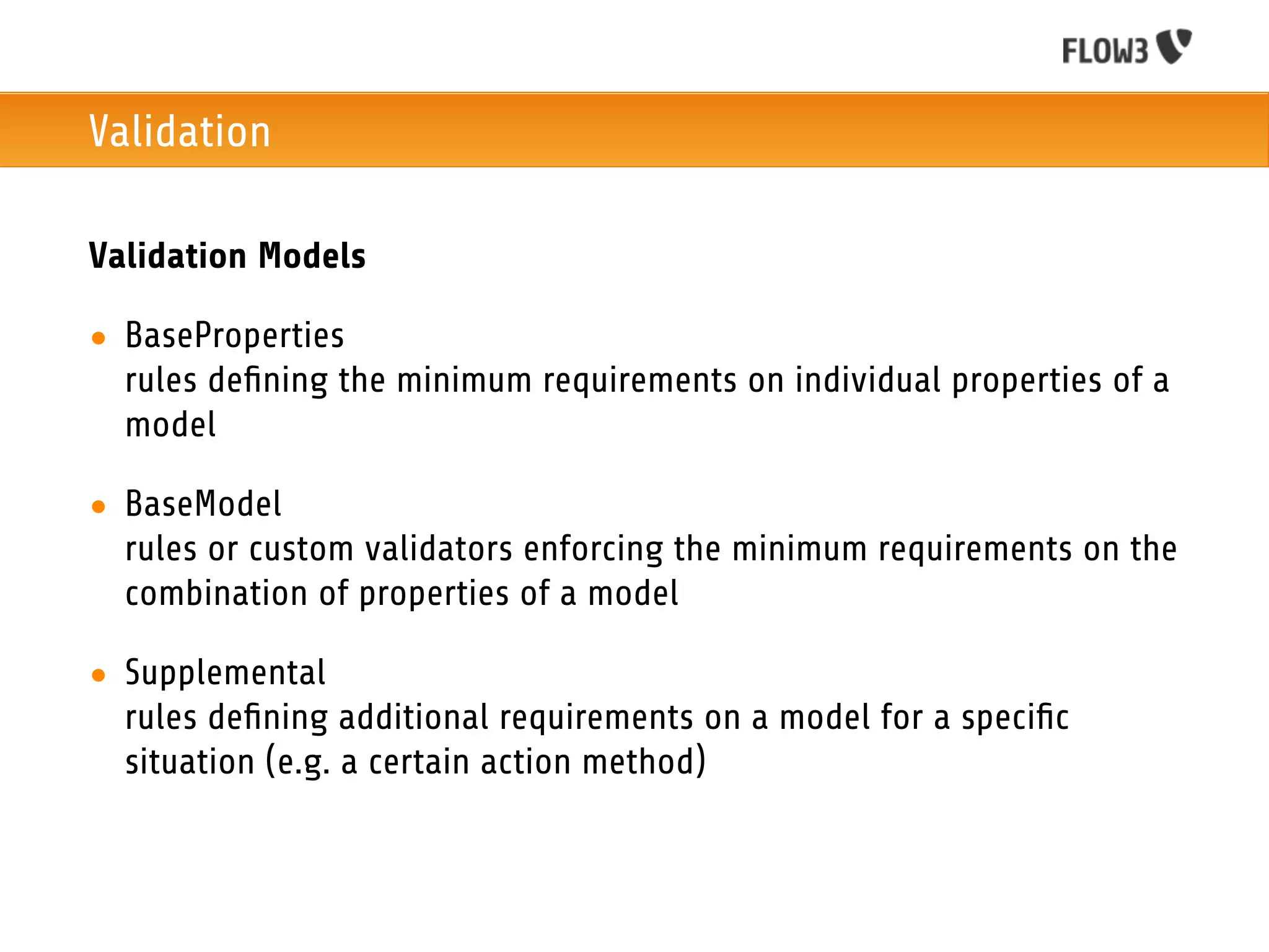 Validation

Validation Models

• BaseProperties
  rules deﬁning the minimum requirements on individual properties of a
  model

• BaseModel
  rules or custom validators enforcing the minimum requirements on the
  combination of properties of a model

• Supplemental
  rules deﬁning additional requirements on a model for a speciﬁc
  situation (e.g. a certain action method)
 