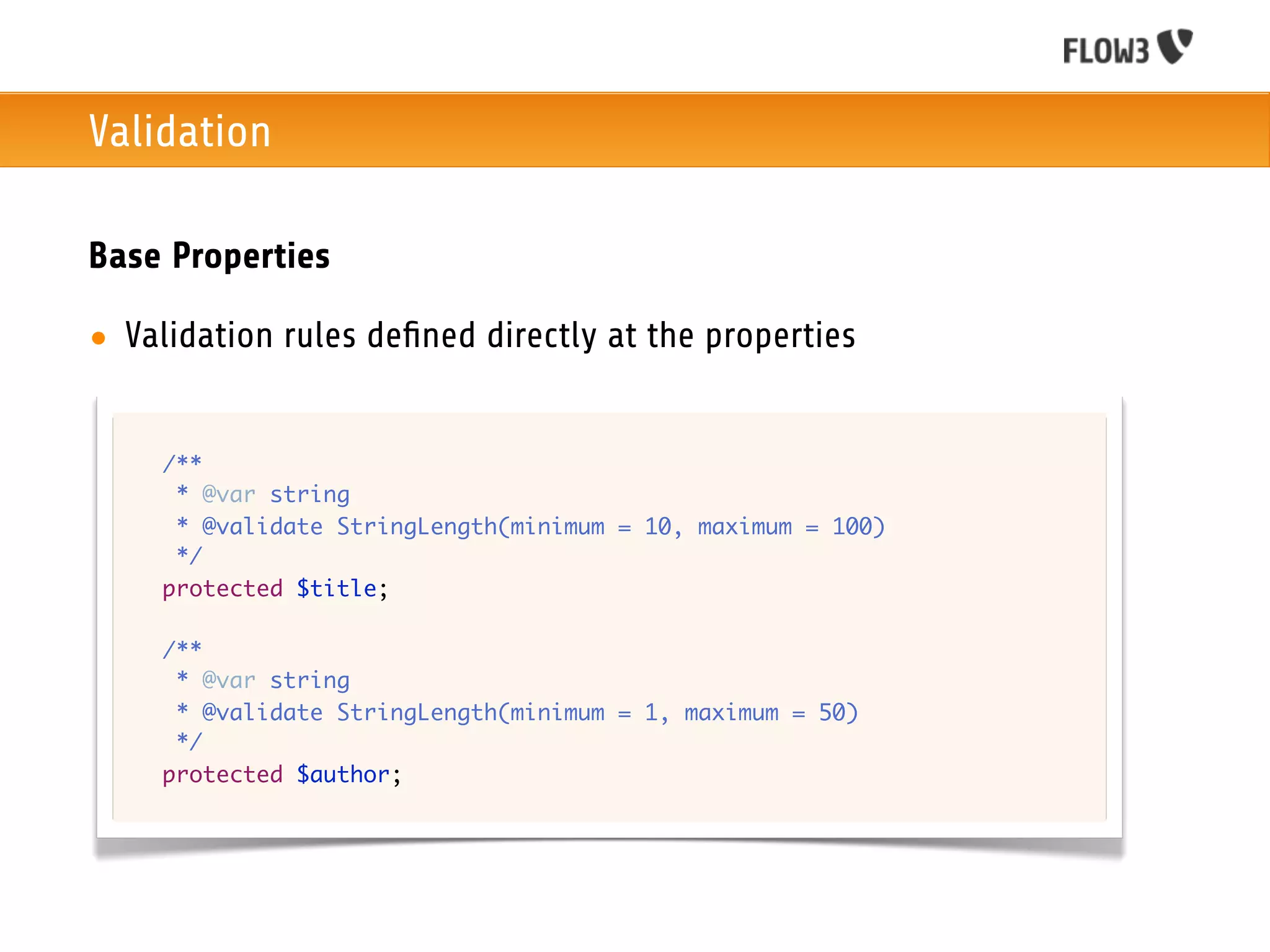 Validation

Base Properties

• Validation rules deﬁned directly at the properties


  	   /**
  	    * @var string
  	    * @validate StringLength(minimum = 10, maximum = 100)
  	    */
  	   protected $title;

  	   /**
  	    * @var string
  	    * @validate StringLength(minimum = 1, maximum = 50)
  	    */
  	   protected $author;
 