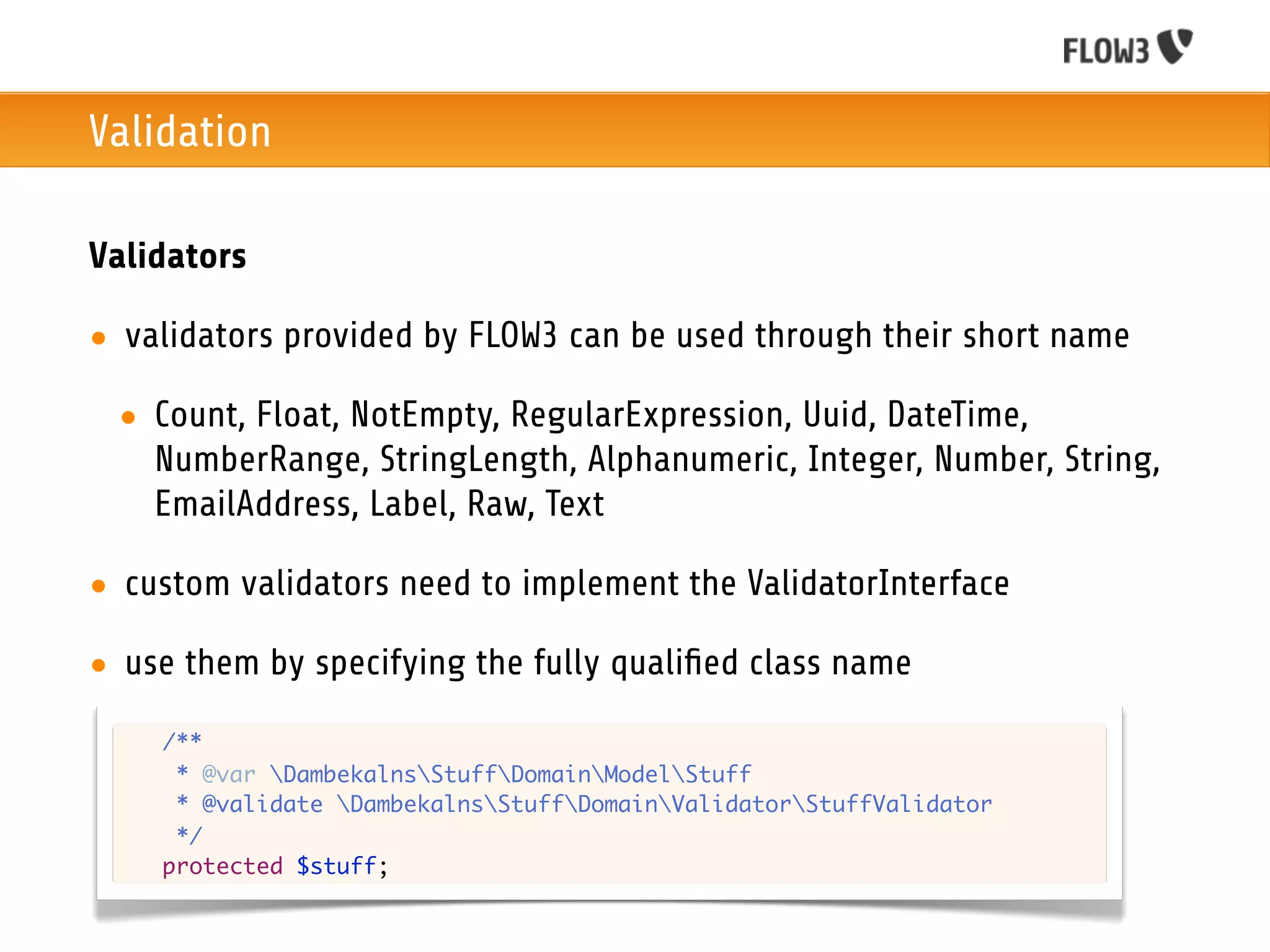 Validation

Validators

• validators provided by FLOW3 can be used through their short name

 • Count, Float, NotEmpty, RegularExpression, Uuid, DateTime,
   NumberRange, StringLength, Alphanumeric, Integer, Number, String,
   EmailAddress, Label, Raw, Text

• custom validators need to implement the ValidatorInterface

• use them by specifying the fully qualiﬁed class name
 	   /**
 	    * @var DambekalnsStuffDomainModelStuff
 	    * @validate DambekalnsStuffDomainValidatorStuffValidator
 	    */
 	   protected $stuff;
 