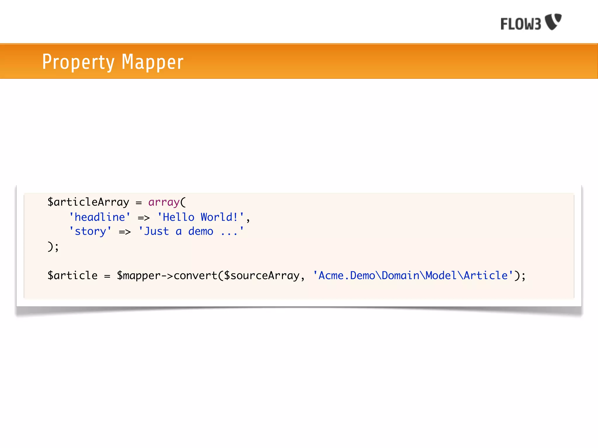 Property Mapper




	   $articleArray = array(
	   	 'headline' => 'Hello World!',
	   	 'story' => 'Just a demo ...'
	   );

	   $article = $mapper->convert($sourceArray, 'Acme.DemoDomainModelArticle');
 