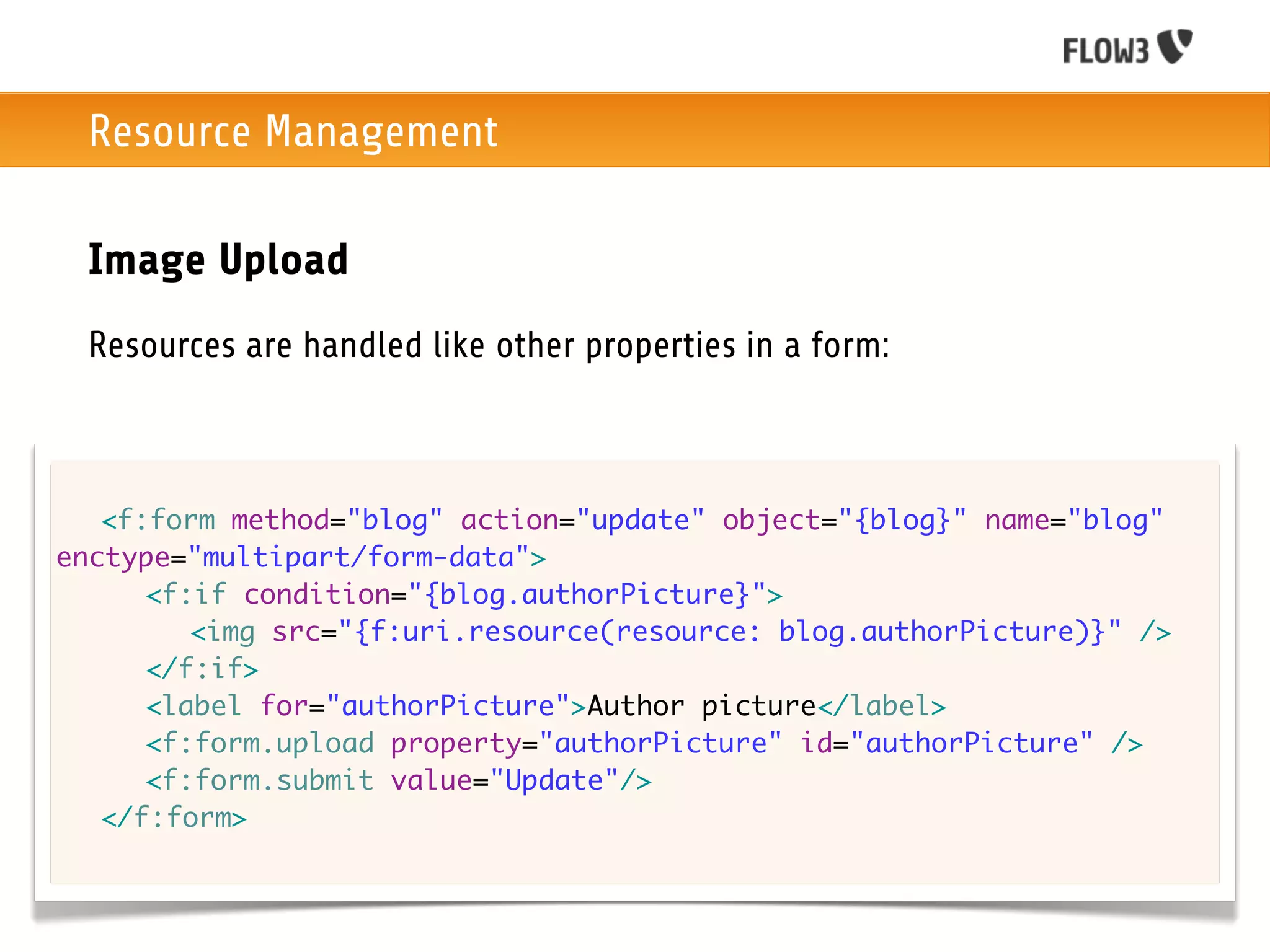 Resource Management

 Image Upload
 Resources are handled like other properties in a form:



	 <f:form method="blog" action="update" object="{blog}" name="blog"
enctype="multipart/form-data">
	 	 <f:if condition="{blog.authorPicture}">
	 	 	 <img src="{f:uri.resource(resource: blog.authorPicture)}" />
	 	 </f:if>
	 	 <label for="authorPicture">Author picture</label>
	 	 <f:form.upload property="authorPicture" id="authorPicture" />
	 	 <f:form.submit value="Update"/>
	 </f:form>
 