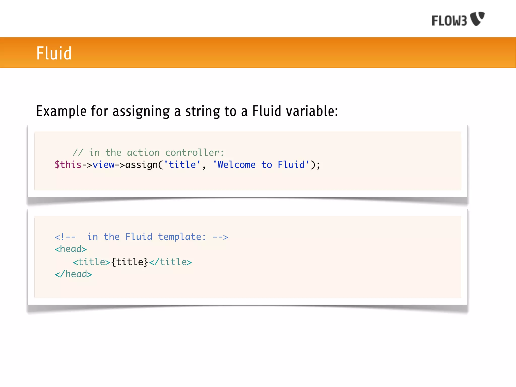 Fluid


Example for assigning a string to a Fluid variable:

	   	 // in the action controller:
	   $this->view->assign('title', 'Welcome to Fluid');




	   <!-- in the Fluid template: -->
	   <head>
	   	 <title>{title}</title>
	   </head>
 