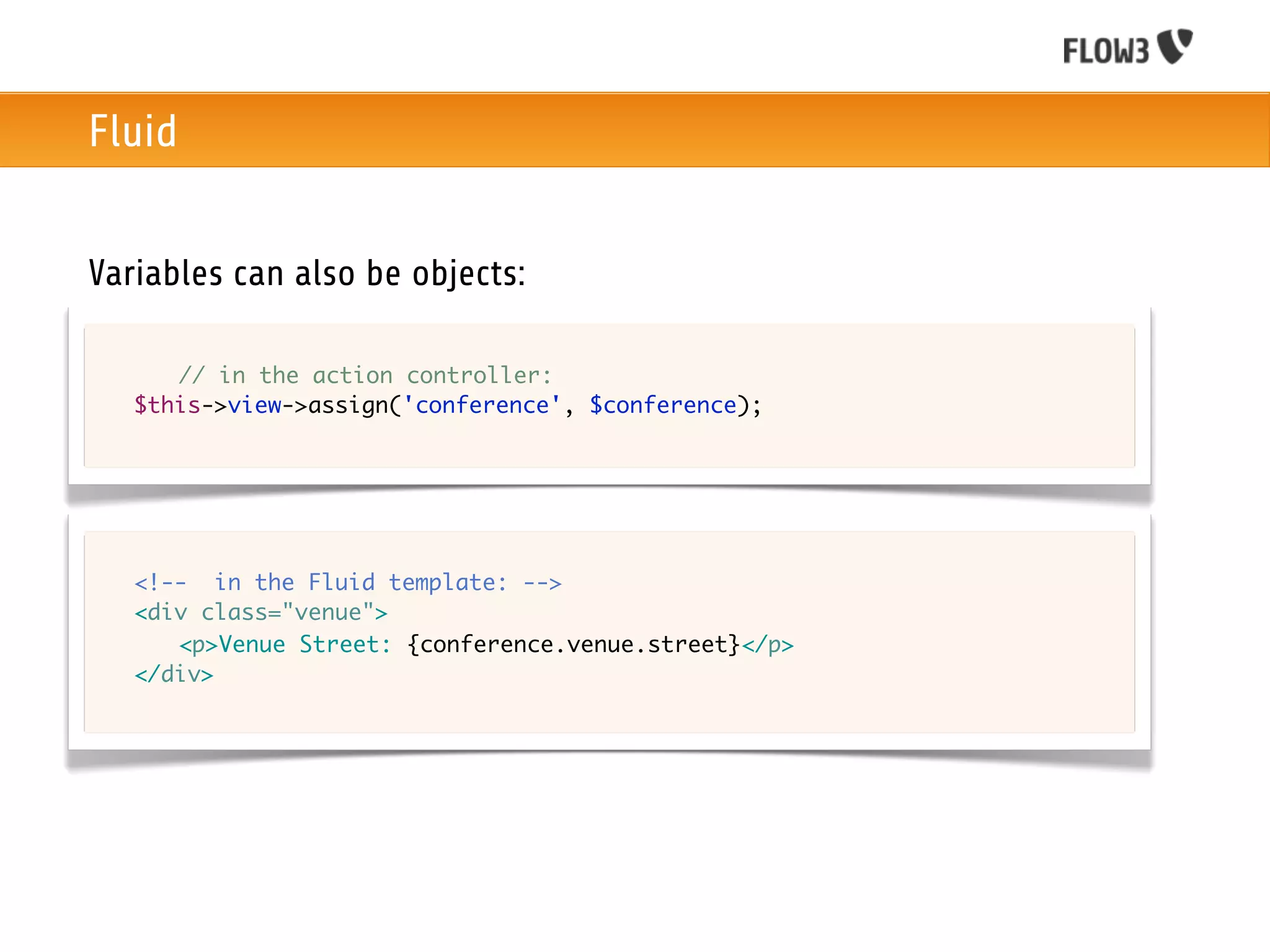 Fluid


Variables can also be objects:

	   	 // in the action controller:
	   $this->view->assign('conference', $conference);




	   <!-- in the Fluid template: -->
	   <div class="venue">
	   	 <p>Venue Street: {conference.venue.street}</p>
	   </div>
 
