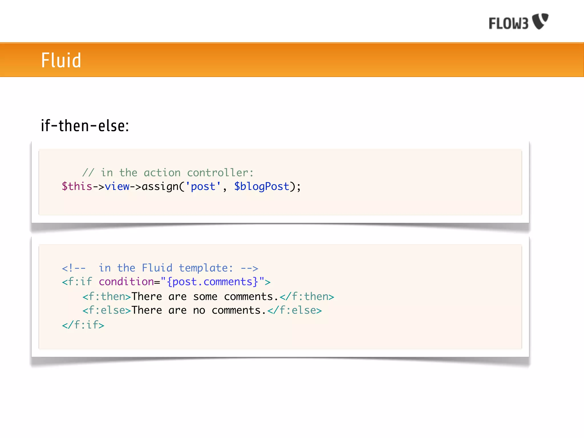 Fluid


if-then-else:

	   	 // in the action controller:
	   $this->view->assign('post', $blogPost);




	   <!-- in the Fluid template: -->
	   <f:if condition="{post.comments}">
	   	 <f:then>There are some comments.</f:then>
	   	 <f:else>There are no comments.</f:else>		
	   </f:if>
 
