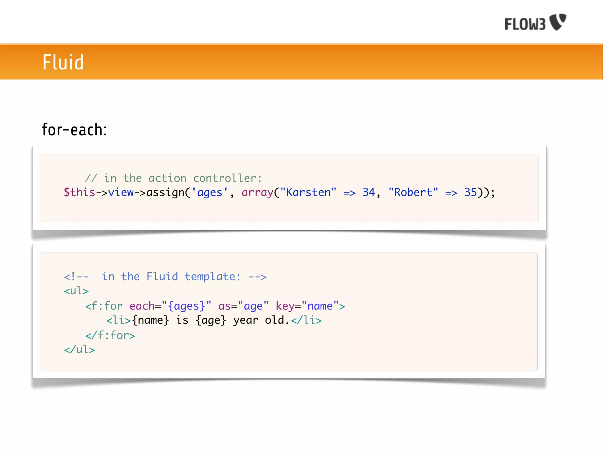 Fluid


for-each:

	   	 // in the action controller:
	   $this->view->assign('ages', array("Karsten" => 34, "Robert" => 35));




	   <!-- in the Fluid template: -->
	   <ul>
	   	 <f:for each="{ages}" as="age" key="name">
	   	 	 <li>{name} is {age} year old.</li>
	   	 </f:for>
	   </ul>	 	 	
 