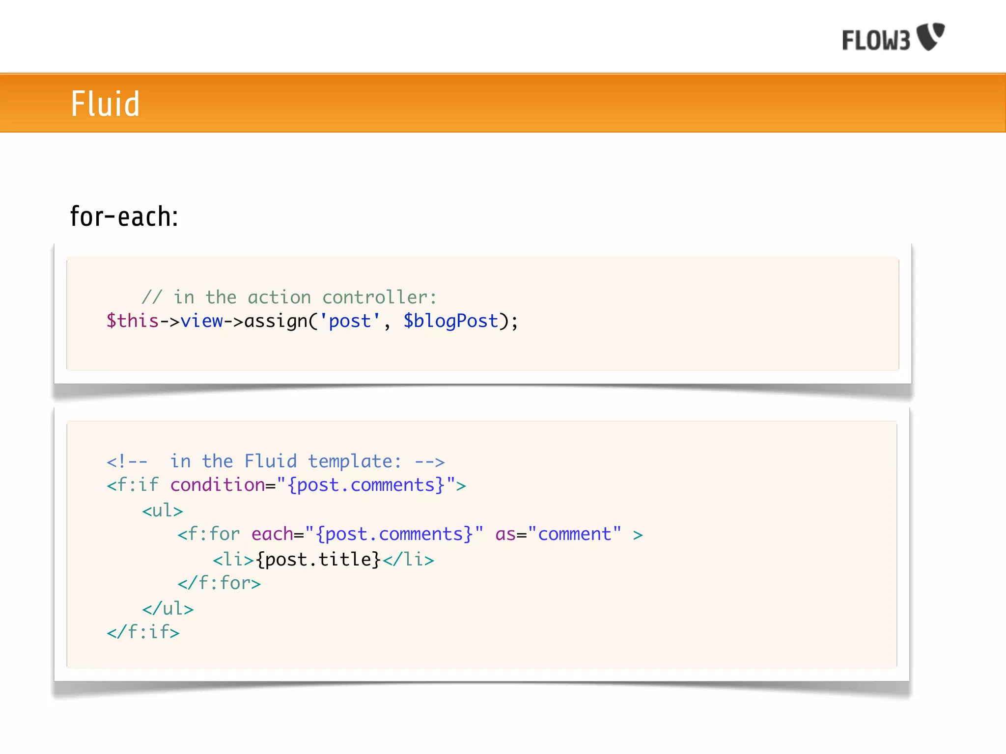 Fluid


for-each:

	   	 // in the action controller:
	   $this->view->assign('post', $blogPost);




	   <!-- in the Fluid template: -->
	   <f:if condition="{post.comments}">
	   	 <ul>
	   	 	 <f:for each="{post.comments}" as="comment" >
	   	 	 	 <li>{post.title}</li>
	   	 	 </f:for>
	   	 </ul>	 	 	
	   </f:if>
 